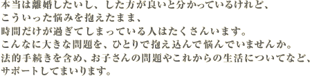 本当は離婚したいし、した方が良いと分かっているけれど、こういった悩みを抱えたまま、時間だけが過ぎてしまっている人はたくさんいます。こんなに大きな問題を、ひとりで抱え込んで悩んでいませんか。法的手続きを含め、お子さんの問題やこれからの生活についてなど、サポートしてまいります。