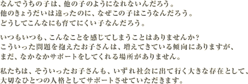 なんでうちの子は、他の子のようになれないんだろう。他のきょうだいは違ったのに、なぜこの子はこうなんだろう。どうしてこんなにも育てにくい子なんだろう。いつもいつも、こんなことを感じてしまうことはありませんか?こういった問題を抱えたお子さんは、増えてきている傾向にありますが、まだ、なかなかサポートをしてくれる場所がありません。私たちは、そういったお子さんも、いずれ社会に出て行く大きな存在として、大切なひとつの人格としてサポートさせていただきます。