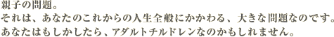 親子の問題。それは、あなたのこれからの人生全般にかかわる、大きな問題なのです。あなたはもしかしたら、アダルトチルドレンなのかもしれません。