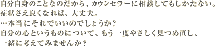 自分自身のことなのだから、カウンセラーに相談してもしかたない。症状さえ良くなれば、大丈夫。…本当にそれでいいのでしょうか？自分の心というものについて、もう一度やさしく見つめ直し、一緒に考えてみませんか？