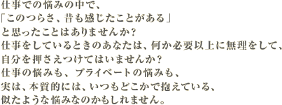 仕事での悩みの中で、「このつらさ、昔も感じたことがある」と思ったことはありませんか?仕事をしているときのあなたは、何か必要以上に無理をして、自分を押さえつけてはいませんか?仕事の悩みも、プライベートの悩みも、実は、本質的には、いつもあなたのどこかで抱えている、似たような悩みなのかもしれません。
