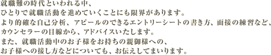就職難の時代といわれる中、ひとりで就職活動を進めていくことにも限界があります。
より的確な自己分析、アピールのできるエントリーシートの書き方、面接の練習など、カウンセラーの目線から、アドバイスいたします。また、就職活動中のお子様をお持ちの親御様への、お子様への接し方などについても、お伝えしてまいります。